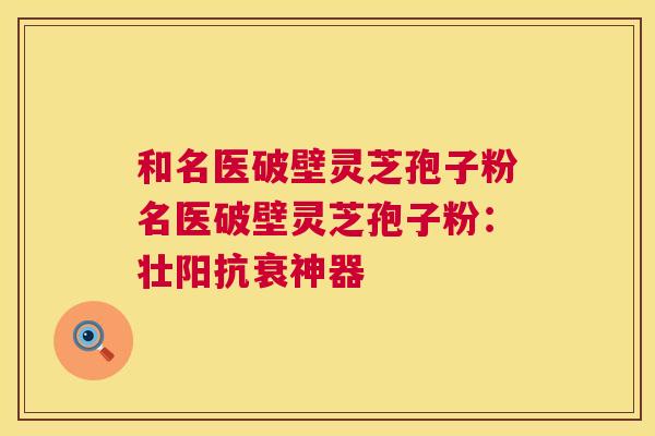 和名医破壁灵芝孢子粉名医破壁灵芝孢子粉:壮阳抗衰神器 和名医破壁灵芝孢子粉名医破壁灵芝孢子粉:壮阳抗衰神器