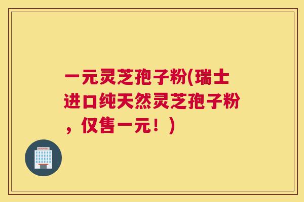 一元灵芝孢子粉(瑞士进口纯天然灵芝孢子粉,仅售一元!) 一元灵芝孢子粉(瑞士进口纯天然灵芝孢子粉,仅售一元!)