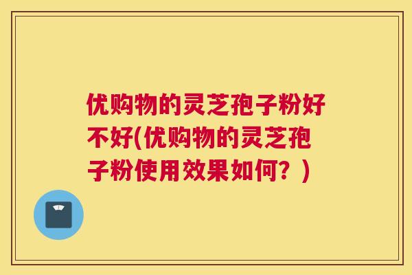 优购物的灵芝孢子粉好不好(优购物的灵芝孢子粉使用效果如何?) 优购物的灵芝孢子粉好不好(优购物的灵芝孢子粉使用效果如何?)