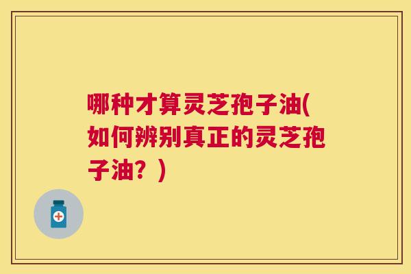 哪种才算灵芝孢子油(如何辨别真正的灵芝孢子油?) 哪种才算灵芝孢子油(如何辨别真正的灵芝孢子油?)
