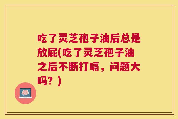 吃了灵芝孢子油后总是放屁(吃了灵芝孢子油之后不断打嗝,问题大吗?) 吃了灵芝孢子油后总是放屁(吃了灵芝孢子油之后不断打嗝,问题大吗?)