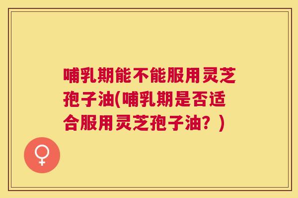 哺乳期能不能服用灵芝孢子油(哺乳期是否适合服用灵芝孢子油?) 哺乳期能不能服用灵芝孢子油(哺乳期是否适合服用灵芝孢子油?)