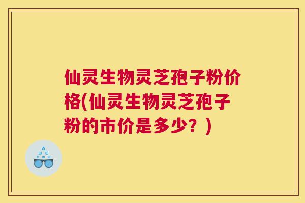 仙灵生物灵芝孢子粉价格(仙灵生物灵芝孢子粉的市价是多少?) 仙灵生物灵芝孢子粉价格(仙灵生物灵芝孢子粉的市价是多少?)