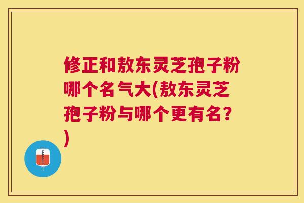 修正和敖东灵芝孢子粉哪个名气大(敖东灵芝孢子粉与哪个更有名?) 修正和敖东灵芝孢子粉哪个名气大(敖东灵芝孢子粉与哪个更有名?)