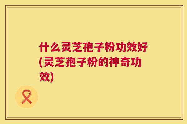 什么灵芝孢子粉功效好(灵芝孢子粉的神奇功效) 什么灵芝孢子粉功效好(灵芝孢子粉的神奇功效)