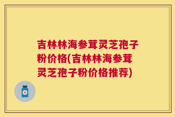 吉林林海参茸灵芝孢子粉价格(吉林林海参茸灵芝孢子粉价格推荐) 吉林林海参茸灵芝孢子粉价格(吉林林海参茸灵芝孢子粉价格推荐)