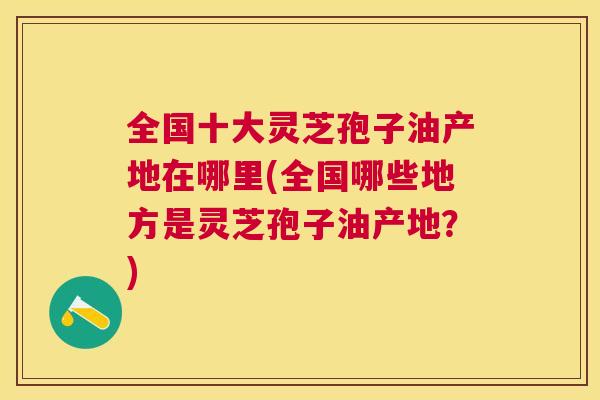 全国十大灵芝孢子油产地在哪里(全国哪些地方是灵芝孢子油产地?) 全国十大灵芝孢子油产地在哪里(全国哪些地方是灵芝孢子油产地?)