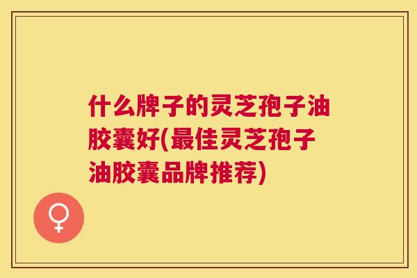 什么牌子的灵芝孢子油胶囊好(最佳灵芝孢子油胶囊品牌推荐) 什么牌子的灵芝孢子油胶囊好(最佳灵芝孢子油胶囊品牌推荐)
