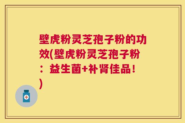 壁虎粉灵芝孢子粉的功效(壁虎粉灵芝孢子粉:益生菌+补肾佳品!) 壁虎粉灵芝孢子粉的功效(壁虎粉灵芝孢子粉:益生菌+补肾佳品!)