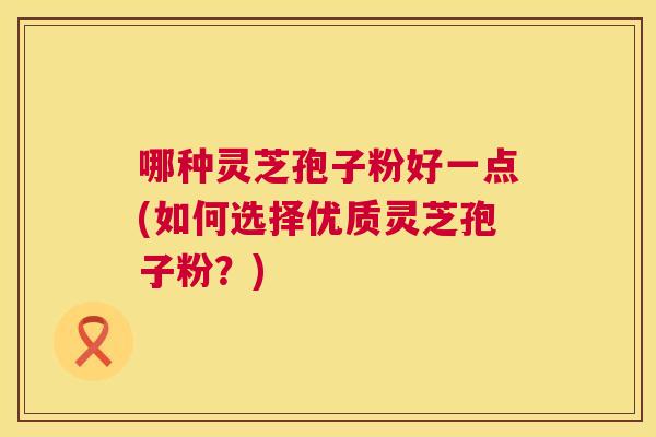 哪种灵芝孢子粉好一点(如何选择优质灵芝孢子粉?) 哪种灵芝孢子粉好一点(如何选择优质灵芝孢子粉?)