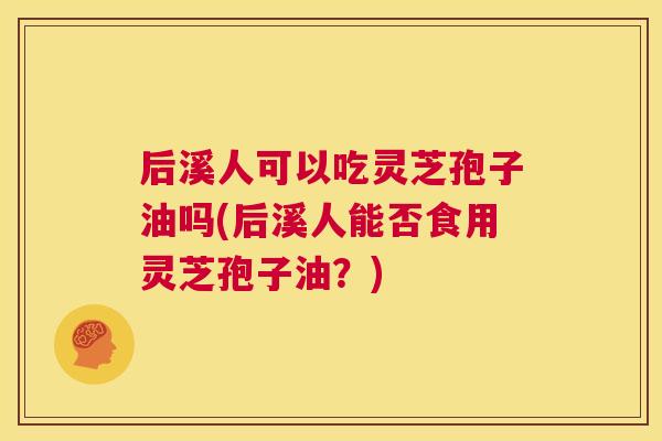 后溪人可以吃灵芝孢子油吗(后溪人能否食用灵芝孢子油?) 后溪人可以吃灵芝孢子油吗(后溪人能否食用灵芝孢子油?)