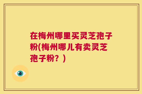 在梅州哪里买灵芝孢子粉(梅州哪儿有卖灵芝孢子粉?) 在梅州哪里买灵芝孢子粉(梅州哪儿有卖灵芝孢子粉?)