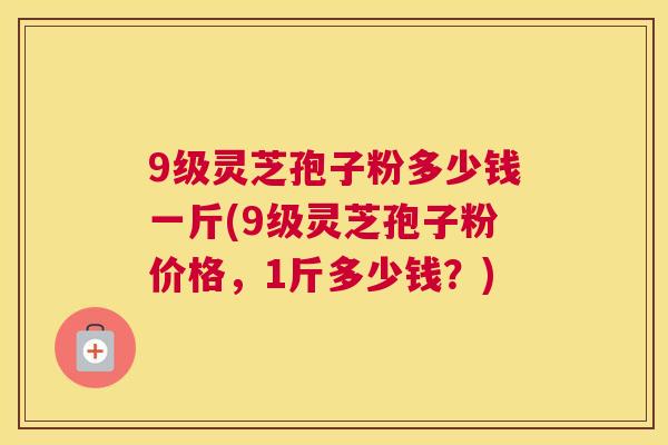 9级灵芝孢子粉多少钱一斤(9级灵芝孢子粉价格,1斤多少钱?) 9级灵芝孢子粉多少钱一斤(9级灵芝孢子粉价格,1斤多少钱?)