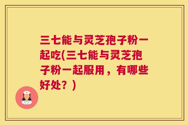三七能与灵芝孢子粉一起吃(三七能与灵芝孢子粉一起服用，有哪些好处？)