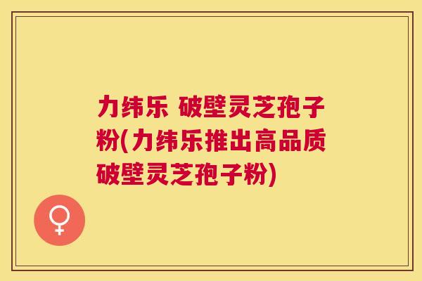 力纬乐 破壁灵芝孢子粉(力纬乐推出高品质破壁灵芝孢子粉) 力纬乐 破壁灵芝孢子粉(力纬乐推出高品质破壁灵芝孢子粉)