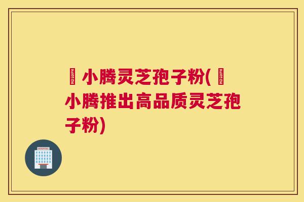 丼小腾灵芝孢子粉(丼小腾推出高品质灵芝孢子粉) 丼小腾灵芝孢子粉(丼小腾推出高品质灵芝孢子粉)