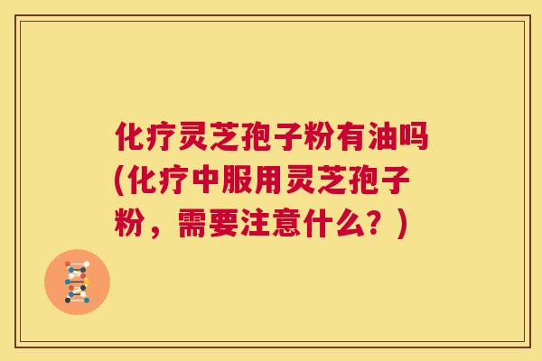 化疗灵芝孢子粉有油吗(化疗中服用灵芝孢子粉,需要注意什么?) 化疗灵芝孢子粉有油吗(化疗中服用灵芝孢子粉,需要注意什么?)