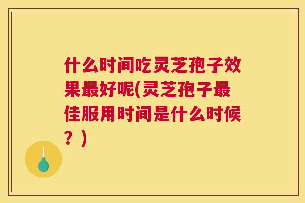 什么时间吃灵芝孢子效果最好呢(灵芝孢子最佳服用时间是什么时候？)