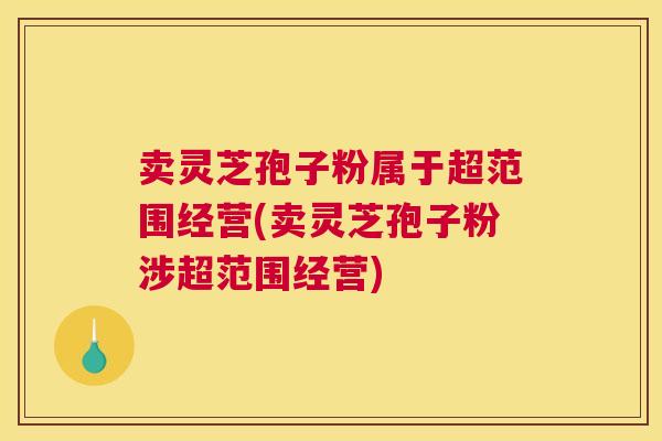 卖灵芝孢子粉属于超范围经营(卖灵芝孢子粉涉超范围经营)