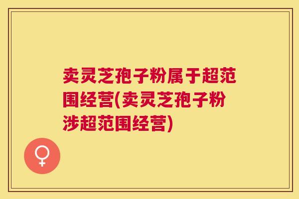 卖灵芝孢子粉属于超范围经营(卖灵芝孢子粉涉超范围经营) 卖灵芝孢子粉属于超范围经营(卖灵芝孢子粉涉超范围经营)