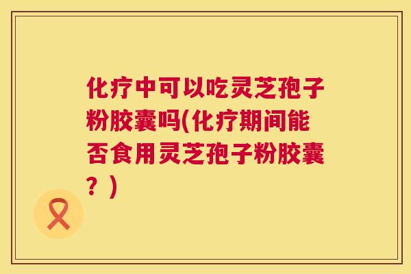 化疗中可以吃灵芝孢子粉胶囊吗(化疗期间能否食用灵芝孢子粉胶囊?) 化疗中可以吃灵芝孢子粉胶囊吗(化疗期间能否食用灵芝孢子粉胶囊?)