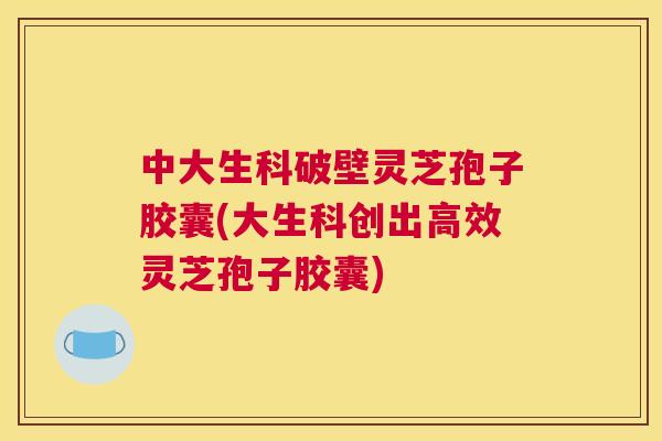 中大生科破壁灵芝孢子胶囊(大生科创出高效灵芝孢子胶囊) 中大生科破壁灵芝孢子胶囊(大生科创出高效灵芝孢子胶囊)