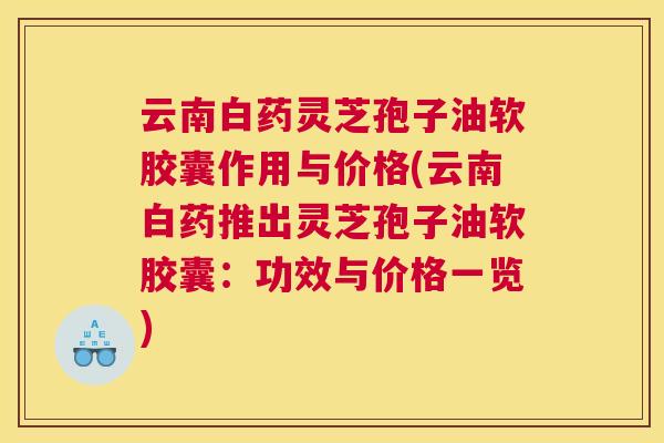 云南白药灵芝孢子油软胶囊作用与价格(云南白药推出灵芝孢子油软胶囊:功效与价格一览) 云南白药灵芝孢子油软胶囊作用与价格(云南白药推出灵芝孢子油软胶囊:功效与价格一览)