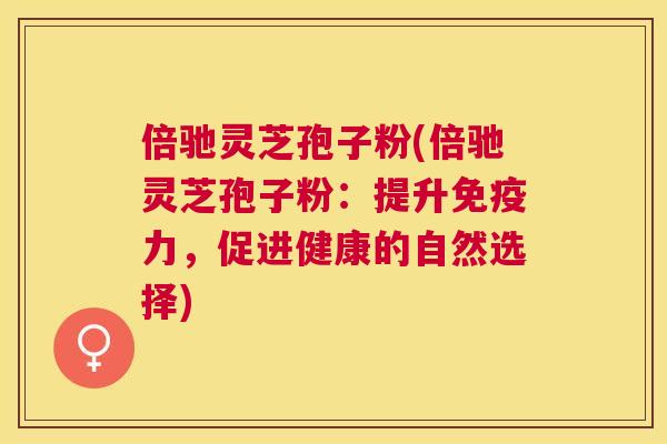 倍驰灵芝孢子粉(倍驰灵芝孢子粉:提升免疫力,促进健康的自然选择) 倍驰灵芝孢子粉(倍驰灵芝孢子粉:提升免疫力,促进健康的自然选择)