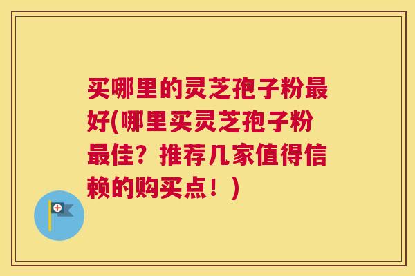 买哪里的灵芝孢子粉最好(哪里买灵芝孢子粉最佳?推荐几家值得信赖的购买点!) 买哪里的灵芝孢子粉最好(哪里买灵芝孢子粉最佳?推荐几家值得信赖的购买点!)