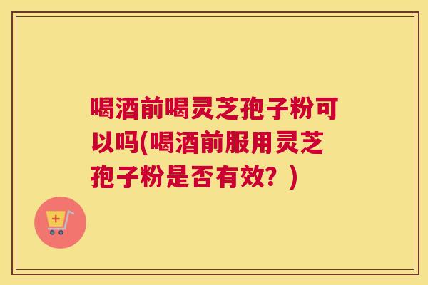 喝酒前喝灵芝孢子粉可以吗(喝酒前服用灵芝孢子粉是否有效?) 喝酒前喝灵芝孢子粉可以吗(喝酒前服用灵芝孢子粉是否有效?)