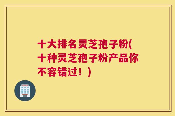 十大排名灵芝孢子粉(十种灵芝孢子粉产品你不容错过!) 十大排名灵芝孢子粉(十种灵芝孢子粉产品你不容错过!)