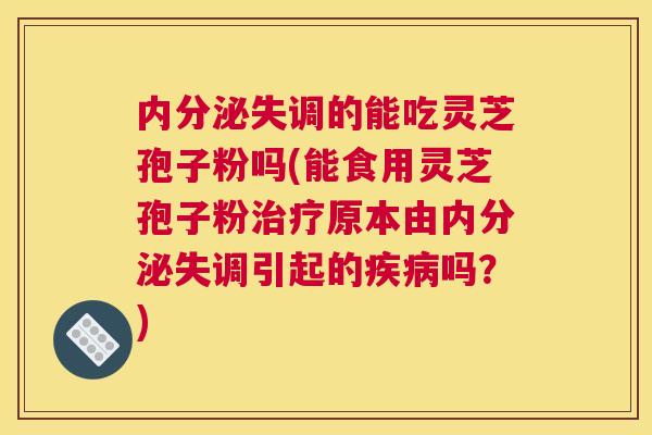 内分泌失调的能吃灵芝孢子粉吗(能食用灵芝孢子粉治疗原本由内分泌失调引起的疾病吗?) 内分泌失调的能吃灵芝孢子粉吗(能食用灵芝孢子粉治疗原本由内分泌失调引起的疾病吗?)