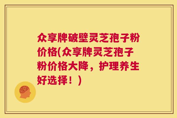 众享牌破壁灵芝孢子粉价格(众享牌灵芝孢子粉价格大降,护理养生好选择!) 众享牌破壁灵芝孢子粉价格(众享牌灵芝孢子粉价格大降,护理养生好选择!)