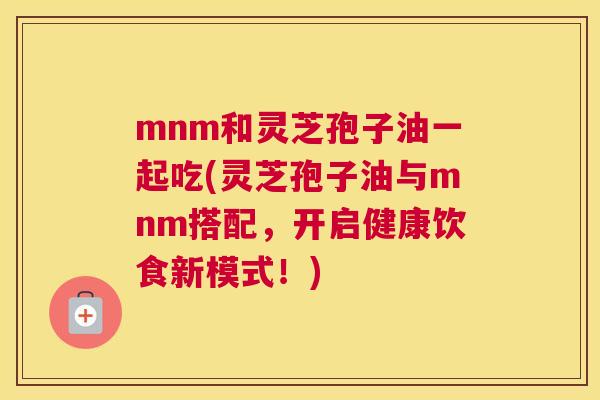 mnm和灵芝孢子油一起吃(灵芝孢子油与mnm搭配,开启健康饮食新模式!) mnm和灵芝孢子油一起吃(灵芝孢子油与mnm搭配,开启健康饮食新模式!)