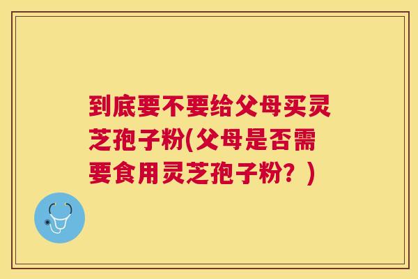 到底要不要给父母买灵芝孢子粉(父母是否需要食用灵芝孢子粉?) 到底要不要给父母买灵芝孢子粉(父母是否需要食用灵芝孢子粉?)