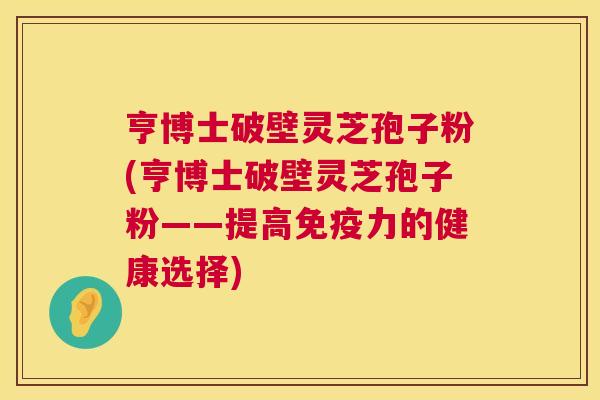 亨博士破壁灵芝孢子粉(亨博士破壁灵芝孢子粉——提高免疫力的健康选择) 亨博士破壁灵芝孢子粉(亨博士破壁灵芝孢子粉——提高免疫力的健康选择)