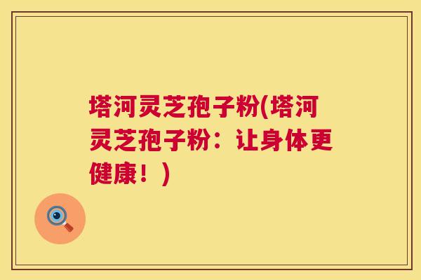 塔河灵芝孢子粉(塔河灵芝孢子粉:让身体更健康!) 塔河灵芝孢子粉(塔河灵芝孢子粉:让身体更健康!)