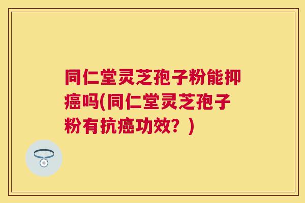 同仁堂灵芝孢子粉能抑癌吗(同仁堂灵芝孢子粉有抗癌功效?) 同仁堂灵芝孢子粉能抑癌吗(同仁堂灵芝孢子粉有抗癌功效?)