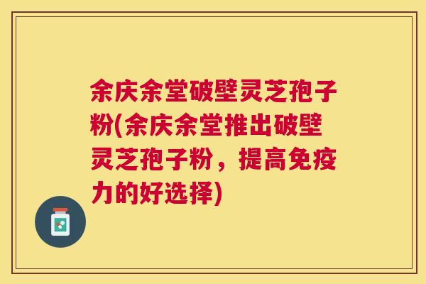 余庆余堂破壁灵芝孢子粉(余庆余堂推出破壁灵芝孢子粉,提高免疫力的好选择) 余庆余堂破壁灵芝孢子粉(余庆余堂推出破壁灵芝孢子粉,提高免疫力的好选择)