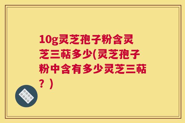 10g灵芝孢子粉含灵芝三萜多少(灵芝孢子粉中含有多少灵芝三萜?) 10g灵芝孢子粉含灵芝三萜多少(灵芝孢子粉中含有多少灵芝三萜?)