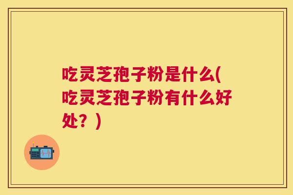吃灵芝孢子粉是什么(吃灵芝孢子粉有什么好处?) 吃灵芝孢子粉是什么(吃灵芝孢子粉有什么好处?)