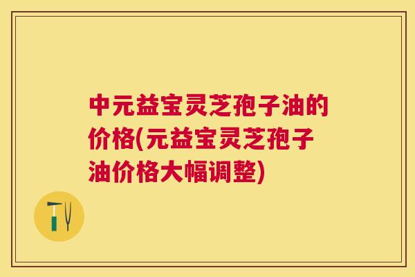 中元益宝灵芝孢子油的价格(元益宝灵芝孢子油价格大幅调整) 中元益宝灵芝孢子油的价格(元益宝灵芝孢子油价格大幅调整)