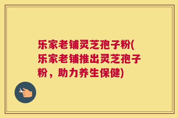乐家老铺灵芝孢子粉(乐家老铺推出灵芝孢子粉,助力养生保健) 乐家老铺灵芝孢子粉(乐家老铺推出灵芝孢子粉,助力养生保健)