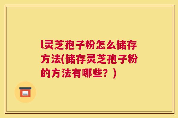 l灵芝孢子粉怎么储存方法(储存灵芝孢子粉的方法有哪些?) l灵芝孢子粉怎么储存方法(储存灵芝孢子粉的方法有哪些?)