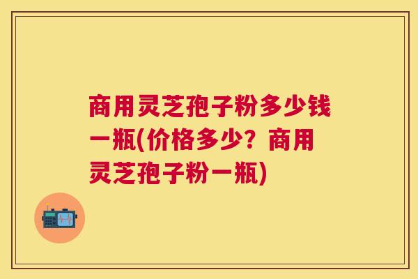 商用灵芝孢子粉多少钱一瓶(价格多少?商用灵芝孢子粉一瓶) 商用灵芝孢子粉多少钱一瓶(价格多少?商用灵芝孢子粉一瓶)