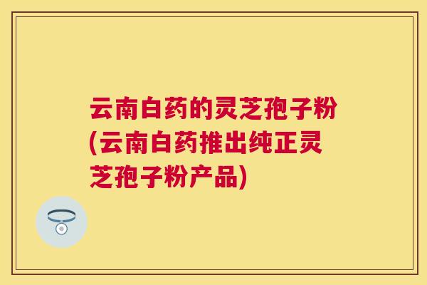 云南白药的灵芝孢子粉(云南白药推出纯正灵芝孢子粉产品) 云南白药的灵芝孢子粉(云南白药推出纯正灵芝孢子粉产品)