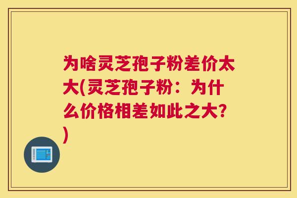 为啥灵芝孢子粉差价太大(灵芝孢子粉:为什么价格相差如此之大?) 为啥灵芝孢子粉差价太大(灵芝孢子粉:为什么价格相差如此之大?)