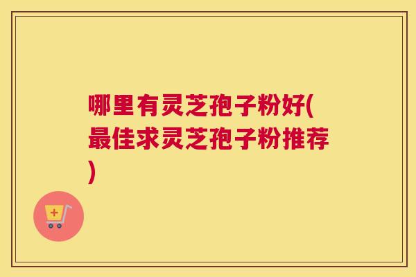 哪里有灵芝孢子粉好(最佳求灵芝孢子粉推荐)