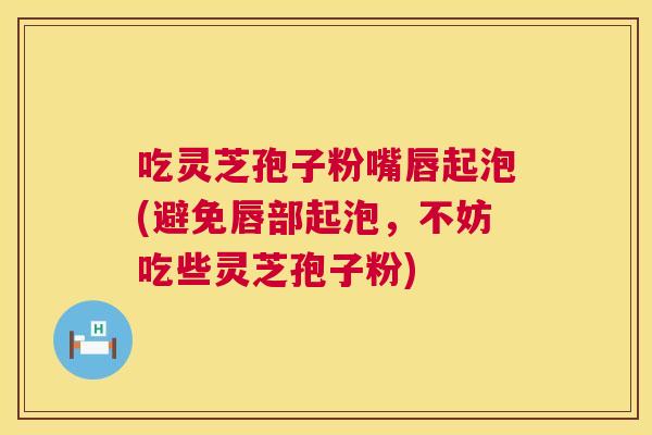 吃灵芝孢子粉嘴唇起泡(避免唇部起泡，不妨吃些灵芝孢子粉)