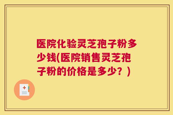医院化验灵芝孢子粉多少钱(医院销售灵芝孢子粉的价格是多少?) 医院化验灵芝孢子粉多少钱(医院销售灵芝孢子粉的价格是多少?)